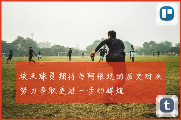 埃及球员期待与阿根廷的历史对决努力争取更进一步的辉煌