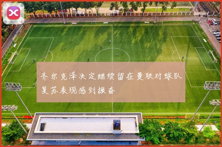 齐尔克泽决定继续留在曼联对球队复苏表现感到振奋