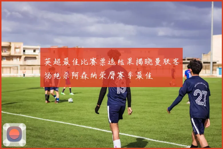英超最佳比赛票选结果揭晓曼联客场绝杀阿森纳荣膺赛季最佳