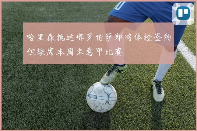 哈里森抵达佛罗伦萨即将体检签约但缺席本周末意甲比赛