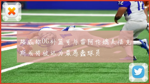 路威称OG补篮可与雷阿伦媲美福克斯或将被记为最愚蠢球员