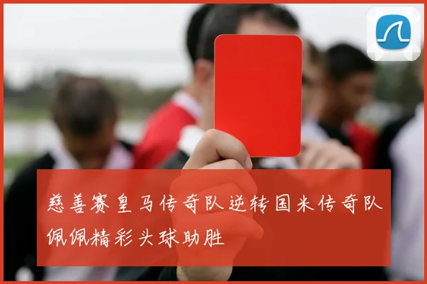 慈善赛皇马传奇队逆转国米传奇队佩佩精彩头球助胜