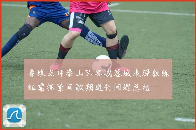 鲁媒点评泰山队客战蓉城表现教练组需抓紧间歇期进行问题总结