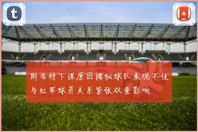 斯洛特下课原因揭秘球队表现不佳与红军球员关系紧张双重影响