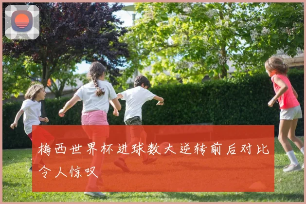 梅西世界杯进球数大逆转前后对比令人惊叹