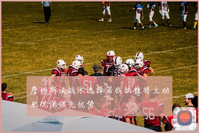 詹姆斯谈战术选择若我执教将主动犯规保领先优势