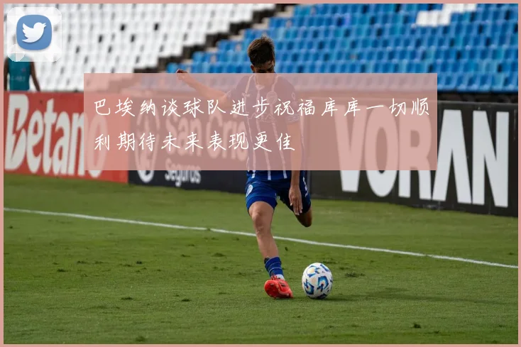 巴埃纳谈球队进步祝福库库一切顺利期待未来表现更佳