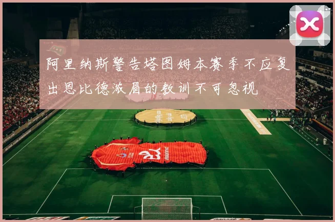 阿里纳斯警告塔图姆本赛季不应复出恩比德浓眉的教训不可忽视