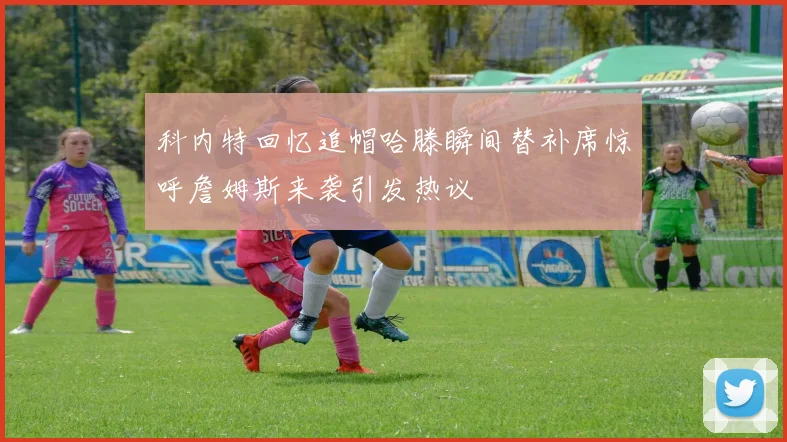 科内特回忆追帽哈滕瞬间替补席惊呼詹姆斯来袭引发热议