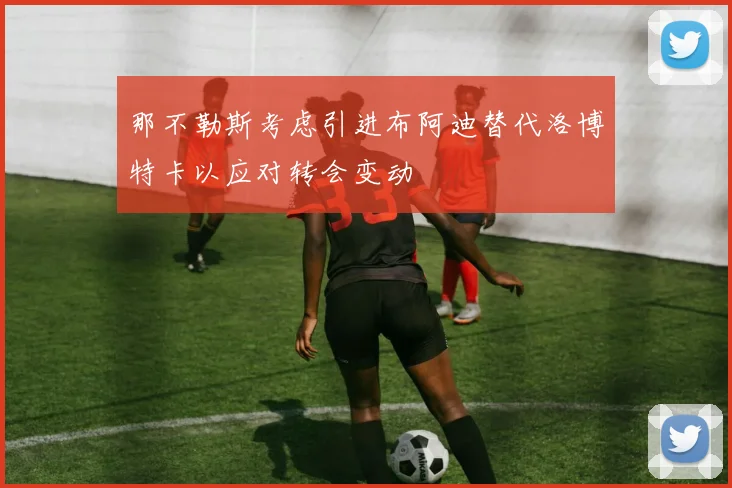 那不勒斯考虑引进布阿迪替代洛博特卡以应对转会变动