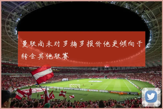 曼联尚未对罗梅罗报价他更倾向于转会其他联赛