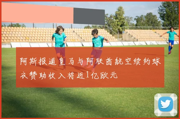 阿斯报道皇马与阿联酋航空续约球衣赞助收入将近1亿欧元