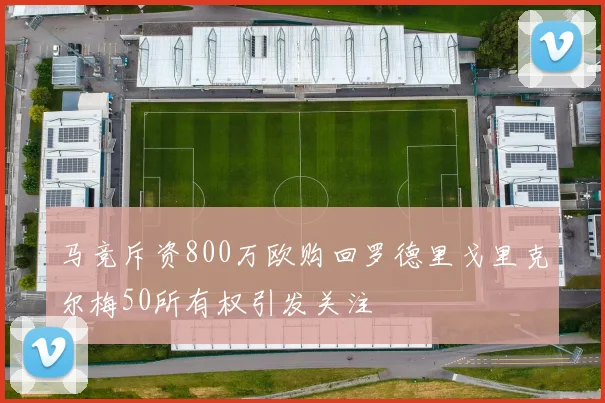 马竞斥资800万欧购回罗德里戈里克尔梅50所有权引发关注
