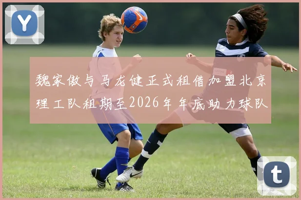 魏家傲与马龙健正式租借加盟北京理工队租期至2026年年底助力球队发展