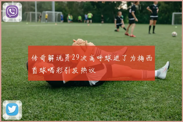 传奇解说员29次高呼球进了为梅西首球喝彩引发热议