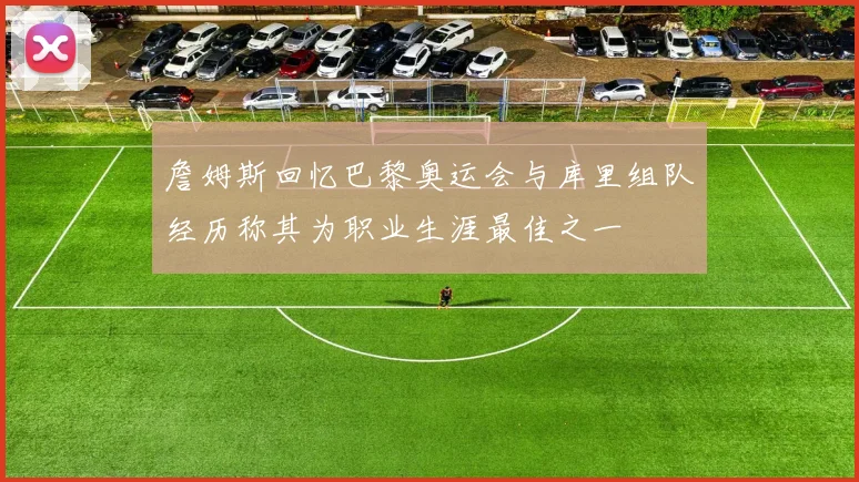 詹姆斯回忆巴黎奥运会与库里组队经历称其为职业生涯最佳之一