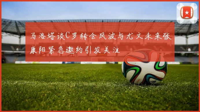马洛塔谈C罗转会风波与尤文未来张康阳紧急邀约引发关注