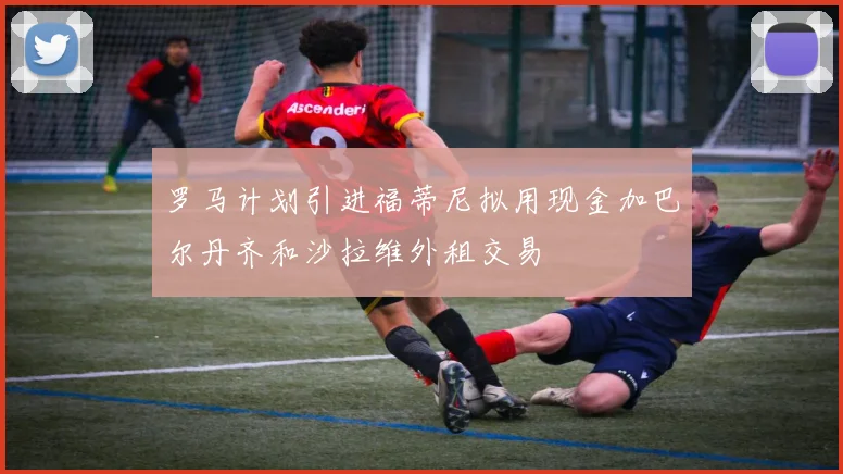 罗马计划引进福蒂尼拟用现金加巴尔丹齐和沙拉维外租交易