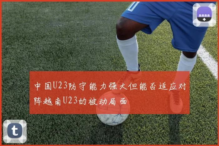 中国U23防守能力强大但能否适应对阵越南U23的被动局面