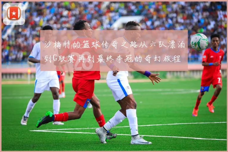 沙梅特的篮球传奇之路从六队漂泊到G联赛再到最终夺冠的奇幻旅程