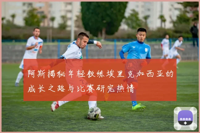 阿斯揭秘年轻教练埃里克加西亚的成长之路与比赛研究热情