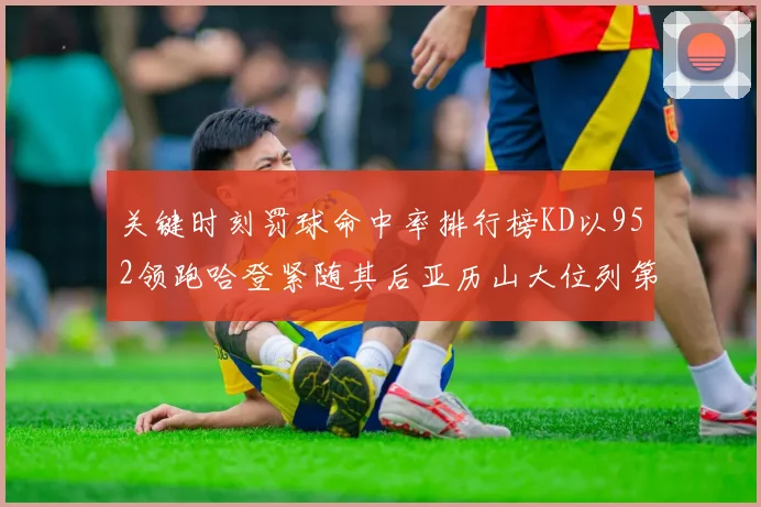 关键时刻罚球命中率排行榜KD以952领跑哈登紧随其后亚历山大位列第六