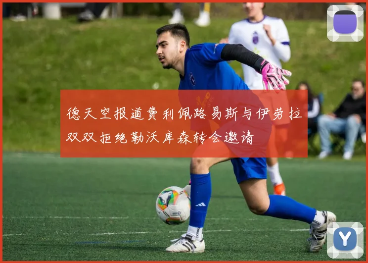 德天空报道费利佩路易斯与伊劳拉双双拒绝勒沃库森转会邀请