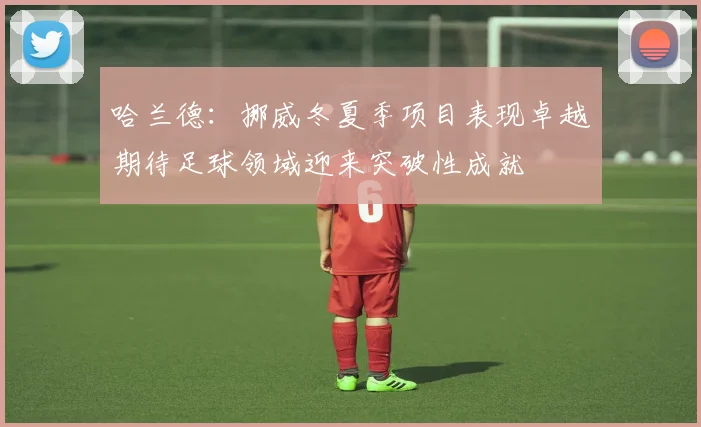 哈兰德：挪威冬夏季项目表现卓越期待足球领域迎来突破性成就