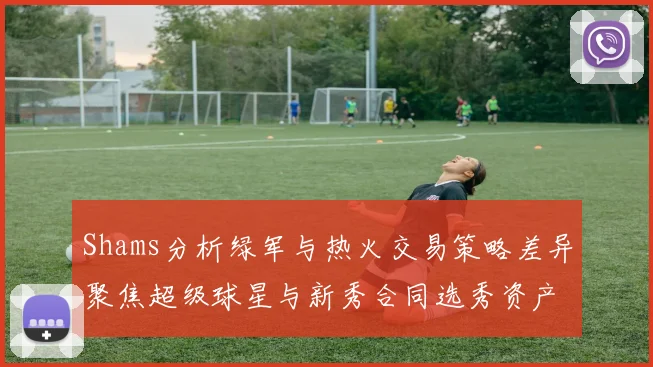 Shams分析绿军与热火交易策略差异聚焦超级球星与新秀合同选秀资产