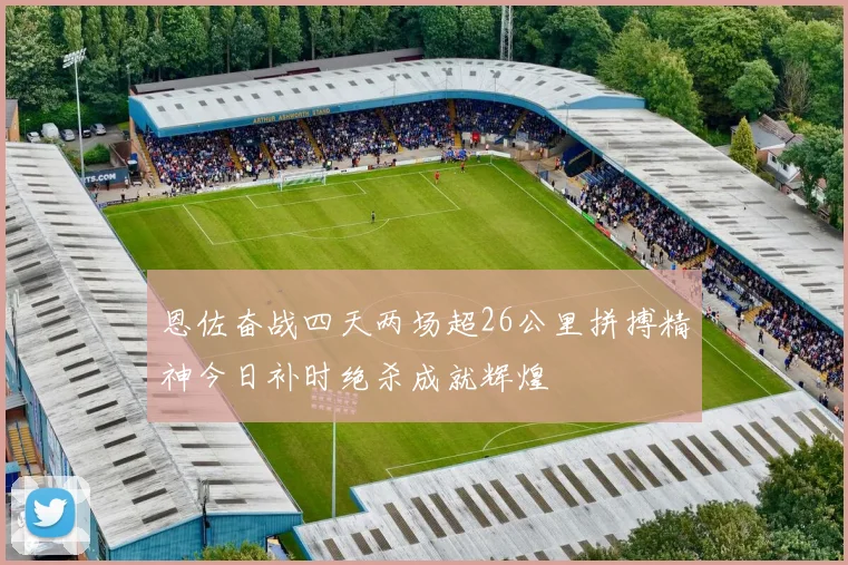 恩佐奋战四天两场超26公里拼搏精神今日补时绝杀成就辉煌