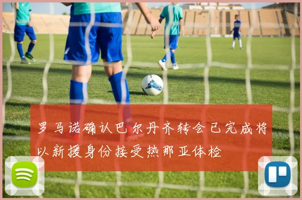 罗马诺确认巴尔丹齐转会已完成将以新援身份接受热那亚体检