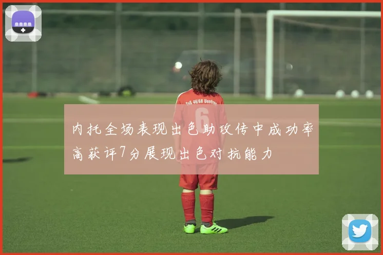 内托全场表现出色助攻传中成功率高获评7分展现出色对抗能力