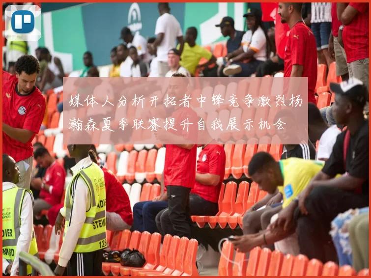 媒体人分析开拓者中锋竞争激烈杨瀚森夏季联赛提升自我展示机会
