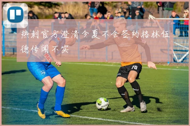 热刺官方澄清今夏不会签约格林伍德传闻不实