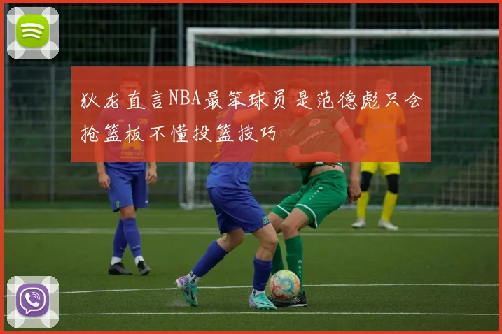 狄龙直言NBA最笨球员是范德彪只会抢篮板不懂投篮技巧