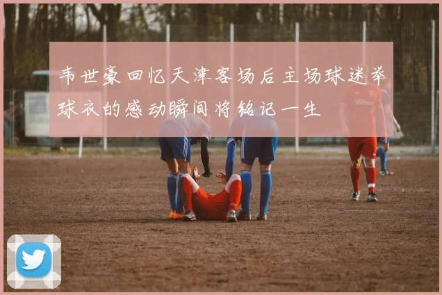 韦世豪回忆天津客场后主场球迷举球衣的感动瞬间将铭记一生