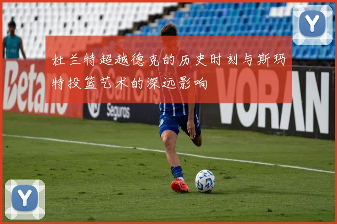 杜兰特超越德克的历史时刻与斯玛特投篮艺术的深远影响