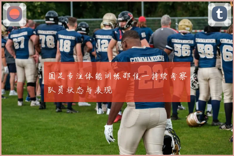 国足专注体能训练邵佳一持续考察队员状态与表现